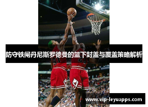 防守铁闸丹尼斯罗德曼的篮下封盖与覆盖策略解析