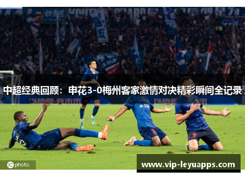 中超经典回顾：申花3-0梅州客家激情对决精彩瞬间全记录