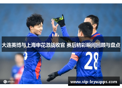 大连英博与上海申花激战收官 赛后精彩瞬间回顾与盘点