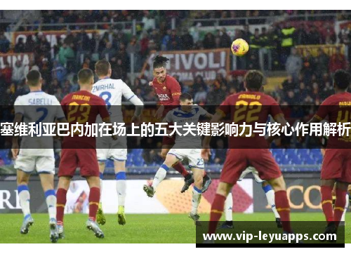 塞维利亚巴内加在场上的五大关键影响力与核心作用解析